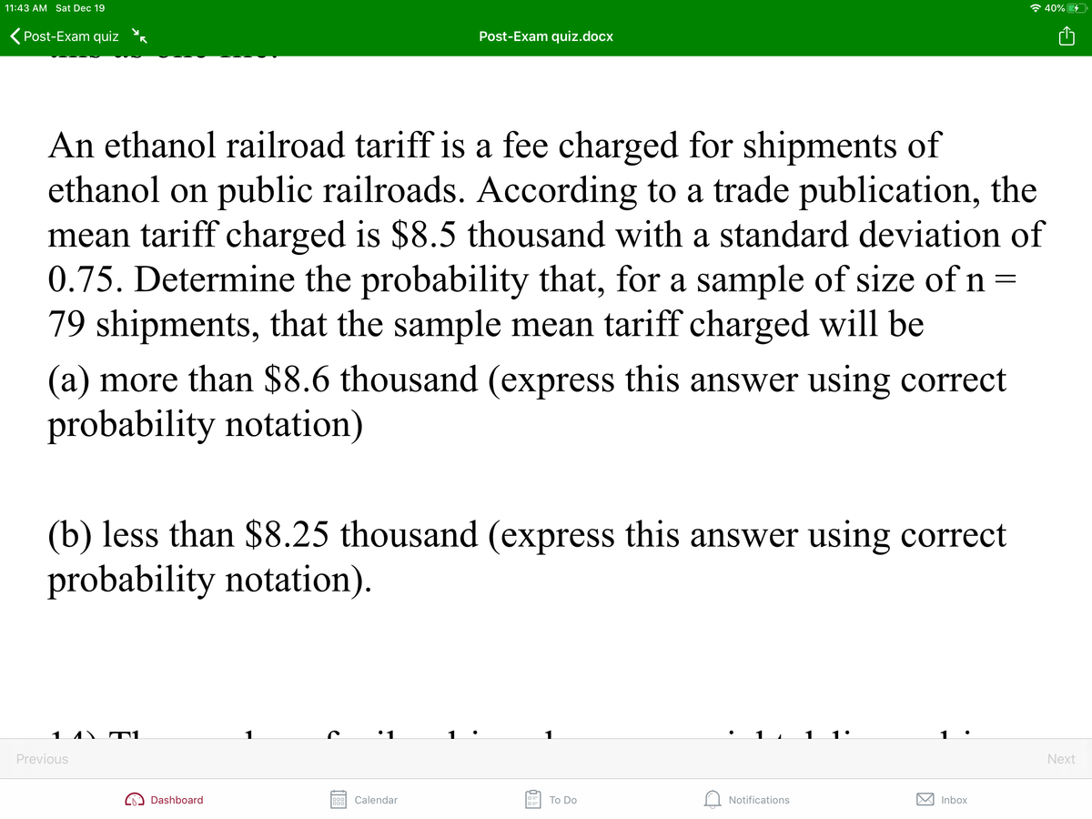 11:43 AM Sat Dec 19
* 40%
Post-Exam quiz
Post-Exam quiz.docx
An ethanol railroad tariff is a fee charged for shipments of
ethanol on public railroads. According to a trade publication, the
mean tariff charged is $8.5 thousand with a standard deviation of
0.75. Determine the probability that, for a sample of size ofn=
79 shipments, that the sample mean tariff charged will be
(a) more than $8.6 thousand (express this answer using correct
probability notation)
(b) less than $8.25 thousand (express this answer using correct
probability notation).
1
Previous
Next
Dashboard
Calendar
Тo Do
Notifications
Inbox
000

