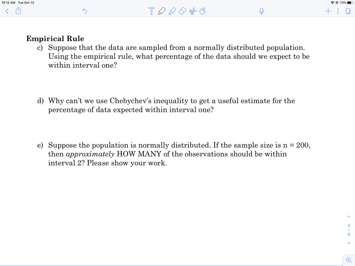 10:12 AM Tue Oct 13
* © 73%|
Empirical Rule
c) Suppose that the data are sampled from a normally distributed population.
Using the empirical rule, what percentage of the data should we expect to be
within interval one?
d) Why can't we use Chebychev's inequality to get a useful estimate for the
percentage of data expected within interval one?
e) Suppose the population is normally distributed. If the sample size is n = 200,
then approximately HOW MANY of the observations should be within
interval 2? Please show your work.
%3D
>
