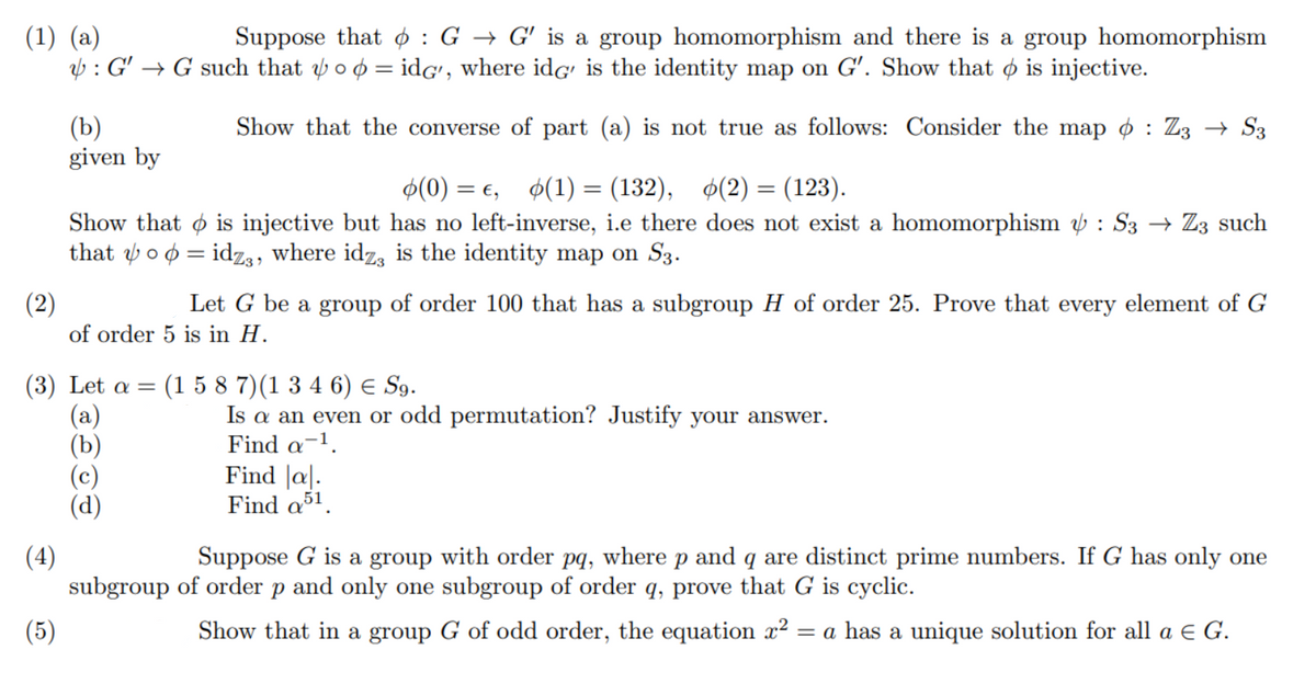 Suppose that ¢ : G → G' is a group homomorphism and there is a group homomorphism
(1) (a)
V : G' → G such that oo = idG', where idG' is the identity map on G'. Show that o is injective.
(b)
given by
Show that the converse of part (a) is not true as follows: Consider the map ø : Z3 → S3
Ф(0) %— с, Ф(1) 3 (132), Ф(2) — (123).
%3D
Show that o is injective but has no left-inverse, i.e there does not exist a homomorphism ý : S3 → Z3 such
that o o = idz3, where idz, is the identity map on S3.
(2)
of order 5 is in H.
Let G be a group of order 100 that has a subgroup H of order 25. Prove that every element of G
(3) Let α-
(a)
(b)
(c)
(d)
(1 5 8 7)(1 3 4 6) e S9.
Is a an even or odd permutation? Justify your answer.
Find a-1.
Find |a|.
Find a51.
(4)
subgroup of order p and only one subgroup of order q, prove that G is cyclic.
Suppose G is a group with order pq, where p and q are distinct prime numbers. If G has only one
(5)
Show that in a group G of odd order, the equation x2
= a has a unique solution for all a e G.
