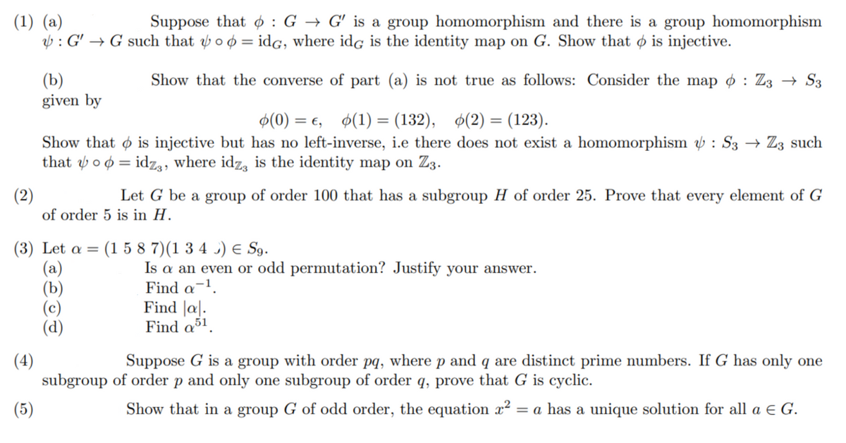 Suppose that ¢ : G → G' is a group homomorphism and there is a group homomorphism
(1) (a)
V : G' → G such that ý o ø = idg, where idg is the identity map on G. Show that o is injective.
(b)
given by
Show that the converse of part (a) is not true as follows: Consider the map o : Z3 → S3
$(0) = e, $(1) = (132), $(2) = (123).
%3D
Show that o is injective but has no left-inverse, i.e there does not exist a homomorphism b : S3 → Z3 such
that y o ø = idz3, where idz, is the identity map on Z3.
(2)
of order 5 is in H.
Let G be a group of order 100 that has a subgroup H of order 25. Prove that every element of G
(3) Let α -
(a)
(b)
(1 5 8 7)(1 3 4 ) E Sg.
Is a an even or odd permutation? Justify your answer.
Find a-1.
Find |a|.
Find a51.
Suppose G is a group with order pq, where p and q are distinct prime numbers. If G has only one
(4)
subgroup of order p and only one subgroup of order q, prove that G is cyclic.
(5)
Show that in a group G of odd order, the equation x²
= a has a unique solution for all a e G.
