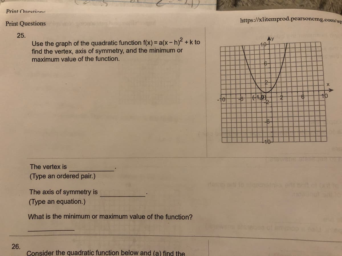 Print Ouestions
https://xlitemprod.pearsoncmg.com/ap-
Print Questions
25.
Ay
10-
Use the graph of the quadratic function f(x) = a(x-h) +k to
find the vertex, axis of symmetry, and the minimum or
maximum value of the function.
+10)
9-
10-
The vertex is
(Type an ordered pair.)
The axis of symmetry is
(Type an equation.)
What is the minimum or maximum value of the function?
26.
Consider the quadratic function below and (a) find the
