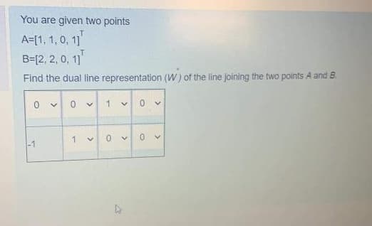 You are given two points
1
A=[1, 1, 0, 1]
T
B=[2, 2, 0, 1]
Find the dual line representation (W) of the line joining the two points A and B
0
-1
>
0
1
>
>
1
0
<
>
4
0
<
0 ✓