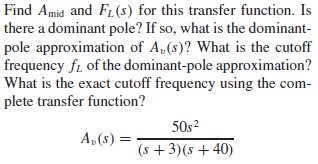 Find Amid and F1 (s) for this transfer function. Is
there a dominant pole? If so, what is the dominant-
pole approximation of A,(s)? What is the cutoff
frequency fi of the dominant-pole approximation?
What is the exact cutoff frequency using the com-
plete transfer function?
50s?
A,(s)
(s + 3)(s + 40)
