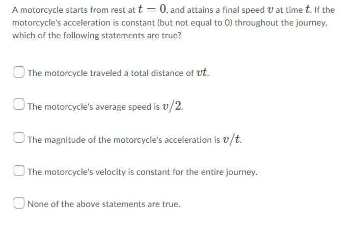 A motorcycle starts from rest at t = 0, and attains a final speed V at time t. If the
motorcycle's acceleration is constant (but not equal to 0) throughout the journey,
which of the following statements are true?
| The motorcycle traveled a total distance of ut.
| The motorcycle's average speed is v/2.
|The magnitude of the motorcycle's acceleration is v/t.
| The motorcycle's velocity is constant for the entire journey.
None of the above statements are true.
