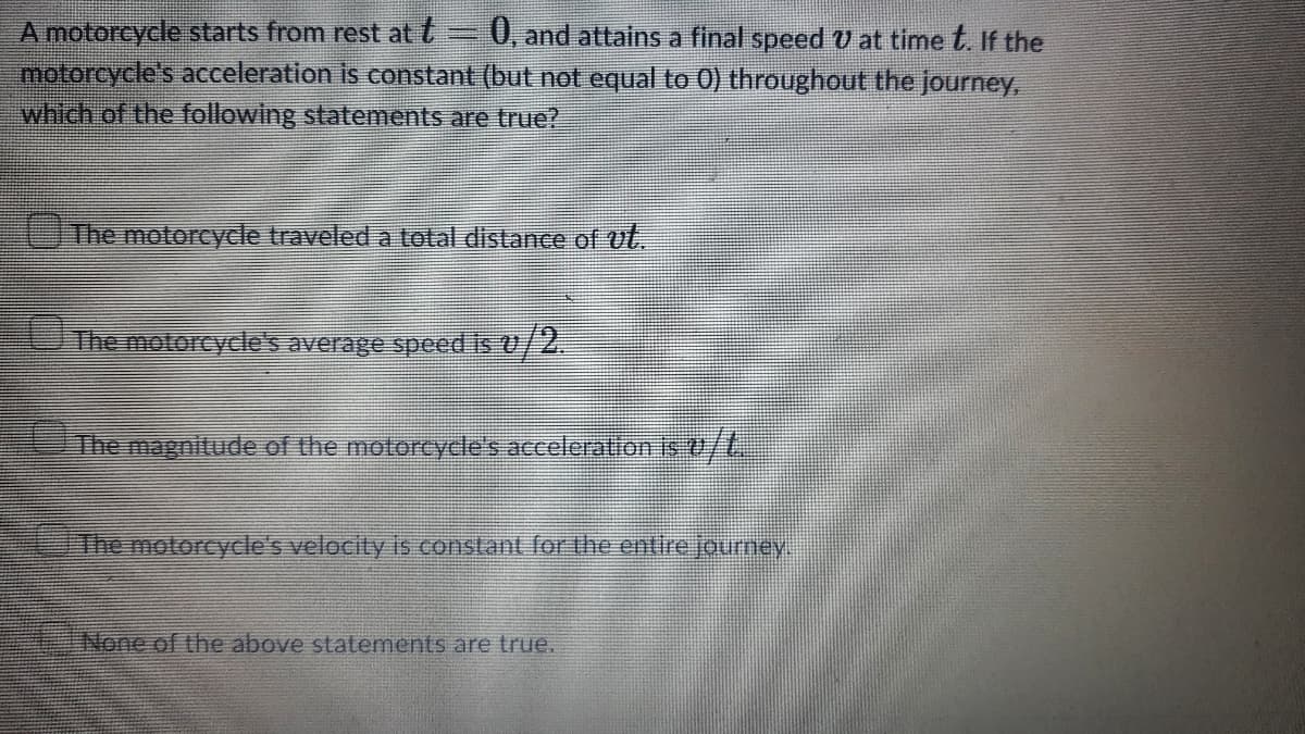 A motorcycle starts from rest at t=0,, and attains a final speed U at time t. If the
motorcycle's acceleration is constant (but not equal to 0) throughout the journey,
which of the following statements are true?
The motorcycle traveled a total distance of vt.
The motorcydle's average speed is v/2.
The magnitude of the motorcycle's acceleration is0/t,
The motorcydle's velocity is constant for the entire journey.
None of the above statements are true.
