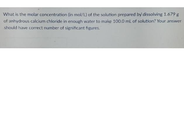 What is the molar concentration (in mol/L) of the solution prepared by dissolving 1.679 g
of anhydrous calcium chloride in enough water to make 100.0 ml of solution? Your answer
should have correct number of significant figures.
