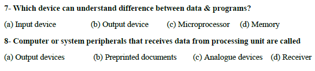 7- Which device can understand difference between data & programs?
(a) Input device
(b) Output device
(c) Microprocessor (d) Memory
8- Computer or system peripherals that receives data from processing unit are called
(a) Output devices
(b) Preprinted documents
(c) Analogue devices (d) Receiver
