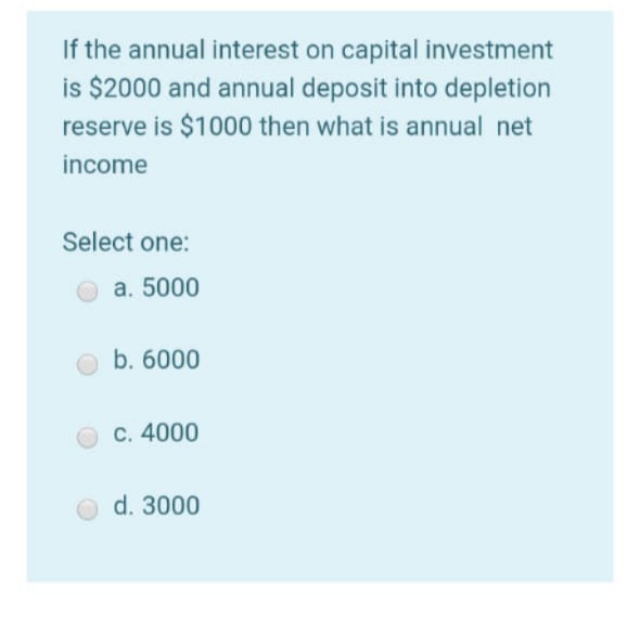 If the annual interest on capital investment
is $2000 and annual deposit into depletion
reserve is $1000 then what is annual net
income
Select one:
a. 5000
b. 6000
C. 4000
d. 3000
