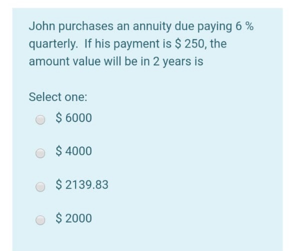 John purchases an annuity due paying 6 %
quarterly. If his payment is $ 250, the
amount value will be in 2 years is
Select one:
$ 6000
$ 4000
$ 2139.83
$ 2000
