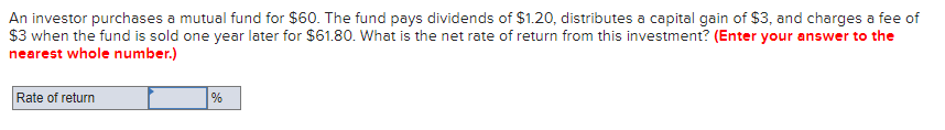 An investor purchases a mutual fund for $60. The fund pays dividends of $1.20, distributes a capital gain of $3, and charges a fee of
$3 when the fund is sold one year later for $61.80. What is the net rate of return from this investment? (Enter your answer to the
nearest whole number.)
Rate of return
%
