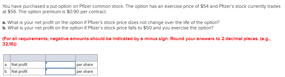 You have purchased a put option on Pfizer common stock. The option has an exercise price of $54 and Pfizer's stock currently trades
at $56. The option premium is $0.90 per contract.
a. What is your net profit on the option if Pfizer's stock price does not change over the life of the option?
b. What is your net profit on the option if Pfizer's stock price falls to $50 and you exercise the option?
(For all requirements, negative amounts should be indicated by a minus sign. Round your answers to 2 decimal places. (e.g.,
32.16))
a. Net profit
b. Net profit
per share
per share
