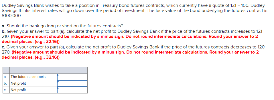 Dudley Savings Bank wishes to take a position in Treasury bond futures contracts, which currently have a quote of 121 – 100. Dudley
Savings thinks interest rates will go down over the period of investment. The face value of the bond underlying the futures contract is
$100,000.
a. Should the bank go long or short on the futures contracts?
b. Given your answer to part (a), calculate the net profit to Dudley Savings Bank if the price of the futures contracts increases to 121 -
210. (Negative amount should be indicated by a minus sign. Do not round intermediate calculations. Round your answer to 2
decimal places. (e.g., 32.16))
c. Given your answer to part (a), calculate the net profit to Dudley Savings Bank if the price of the futures contracts decreases to 120 -
270. (Negative amount should be indicated by a minus sign. Do not round intermediate calculations. Round your answer to 2
decimal places. (e.g., 32.16))
a. The futures contracts
b. Net profit
c. Net profit
