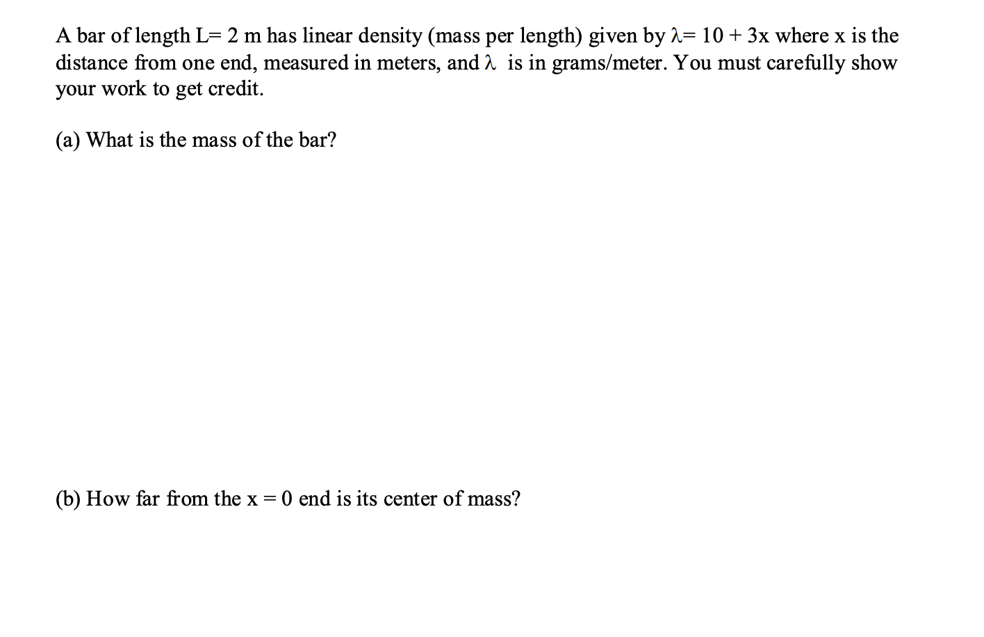 A bar of length L= 2 m has linear density (mass per length) given by 1= 10+ 3x where x is the
distance from one end, measured in meters, and A is in grams/meter. You must carefully show
your work to get credit.
(a) What is the mass of the bar?
(b) How far from the x =
0 end is its center of mass?
