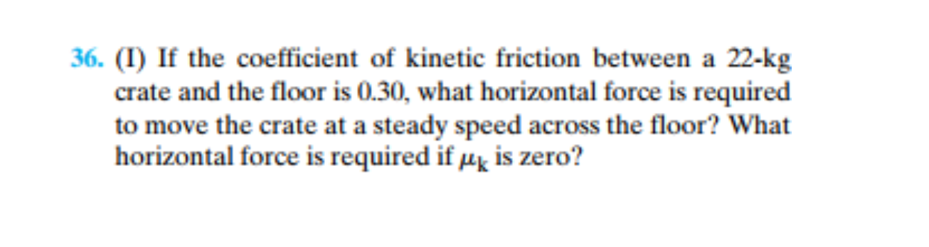 (I) If the coefficient of kinetic friction between a 22-kg
crate and the floor is 0.30, what horizontal force is required
to move the crate at a steady speed across the floor? What
horizontal force is required if µk is zero?
