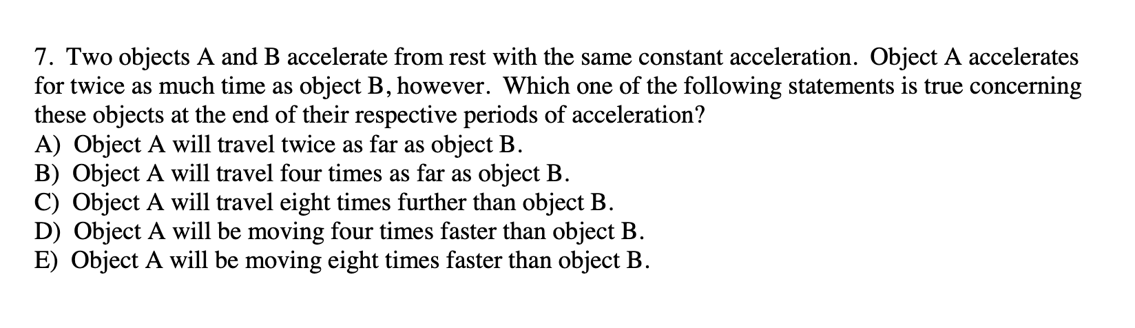 7. Two objects A and B accelerate from rest with the same constant acceleration. Object A accelerates
for twice as much time as object B, however. Which one of the following statements is true concerning
these objects at the end of their respective periods of acceleration?
A) Object A will travel twice as far as object B.
B) Object A will travel four times as far as object B.
C) Object A will travel eight times further than object B.
D) Object A will be moving four times faster than object B.
E) Object A will be moving eight times faster than object B.
