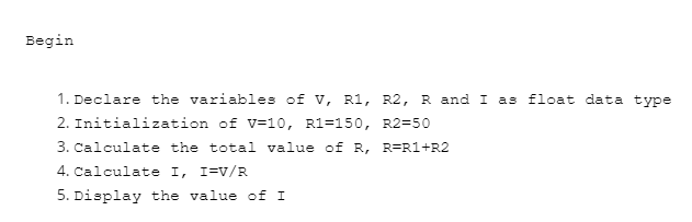 Begin
1. Declare the variables of v, R1, R2, R and I as float data type
2. Initialization of v=10, R1=150, R2=50
3. Calculate the total value of R, R=R1+R2
4. Calculate I, I=V/R
5. Display the value of I
