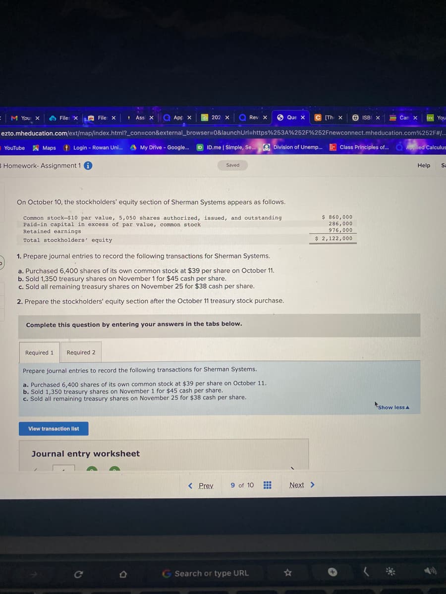 M You X
A File: x LA File x
+ Assi x Q App x
Q Rev X
O
Que X
C (The x
O ISBI X
- Car
Can X
202 X
bnd You
ezto.mheducation.com/ext/map/index.html?_con=con&external_browser%3D0&launchUrl=https%253A%252F%252Fnewconnect.mheducation.com%252F#/..
YouTube A Maps t Login - Rowan Uni.
A My Drive - Google. ID ID.me | Simple, Se. O Division of Unemp. E
Class Principles of... O Aplied Calculus
8 Homework- Assignment 1 i
Saved
Help
Sa
On October 10, the stockholders' equity section of Sherman Systems appears as follows.
Common stock-$10 par value, 5,050 shares authorized, issued, and outstanding
Paid-in capital in excess of par value, common stock
Retained earnings
$ 860,000
286,000
976,000
Total stockholders' equity
$ 2,122,000
1. Prepare journal entries to record the following transactions for Sherman Systems.
a. Purchased 6,400 shares of its own common stock at $39 per share on October 11.
b. Sold 1,350 treasury shares on November 1 for $45 cash per share.
c. Sold all remaining treasury shares on November 25 for $38 cash per share.
2. Prepare the stockholders' equity section after the October 11 treasury stock purchase.
Complete this question by entering your answers in the tabs below.
Required 1
Required 2
Prepare journal entries to record the following transactions for Sherman Systems.
a. Purchased 6,400 shares of its own common stock at $39 per share on October 11.
b. Sold 1,350 treasury shares on November 1 for $45 cash per share.
c. Sold all remaining treasury shares on November 25 for $38 cash per share.
kshow less A
View transaction list
Journal entry worksheet
< Prev
9 of 10
Next >
Ce
GSearch or type URL
