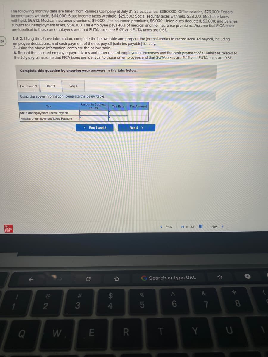 The following monthly data are taken from Ramirez Company at July 31: Sales salaries, $380,000; Office salaries, $76,000; Federal
income taxes withheld, $114,000; State income taxes withheld, $25,500; Social security taxes withheld, $28,272; Medicare taxes
withheld, $6,612; Medical insurance premiums, $9,000; Life insurance premiums, $6,000; Union dues deducted, $3,000; and Salaries
subject to unemployment taxes, $54,000. The employee pays 40% of medical and life insurance premiums. Assume that FICA taxes
are identical to those on employees and that SUTA taxes are 5.4% and FUTA taxes are 0.6%.
1. & 2. Using the above information, complete the below table and prepare the journal entries to record accrued payroll, including
employee deductions, and cash payment of the net payroll (salaries payable) for July.
3. Úsing the above information, complete the below table.
4. Record the accrued employer payroll taxes and other related employment expenses and the cash payment of all liabilities related to
the July payroll-assume that FICA taxes are identical to those on employees and that SUTA taxes are 5.4% and FUTA taxes are 0.6%.
04
Complete this question by entering your answers in the tabs below.
Req 1 and 2
Req 3
Req 4
Using the above information, complete the below table.
Amounts Subject
to Tax
Tax
Tax Rate
Tax Amount
State Unemployment Taxes Payable
Federal Unemployment Taxes Payable
< Req 1 and 2
Req 4 >
< Prev
16 of 23
Next>
Graw
G Search or type URL
☆
23
%
&
*
3
4
8
Q
W
R
Y
< cO
w/
