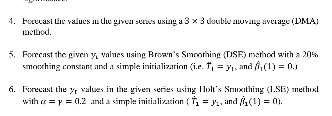 4. Forecast the values in the given series using a 3 × 3 double moving average (DMA)
method.
5. Forecast the given y, values using Brown's Smoothing (DSE) method with a 20%
smoothing constant and a simple initialization (i.e. T, = y1,
and ß, (1) = 0.)
6. Forecast the y; values in the given series using Holt's Smoothing (LSE) method
with a = y = 0.2 and a simple initialization ( T, = y1, and ß1(1) = 0).
