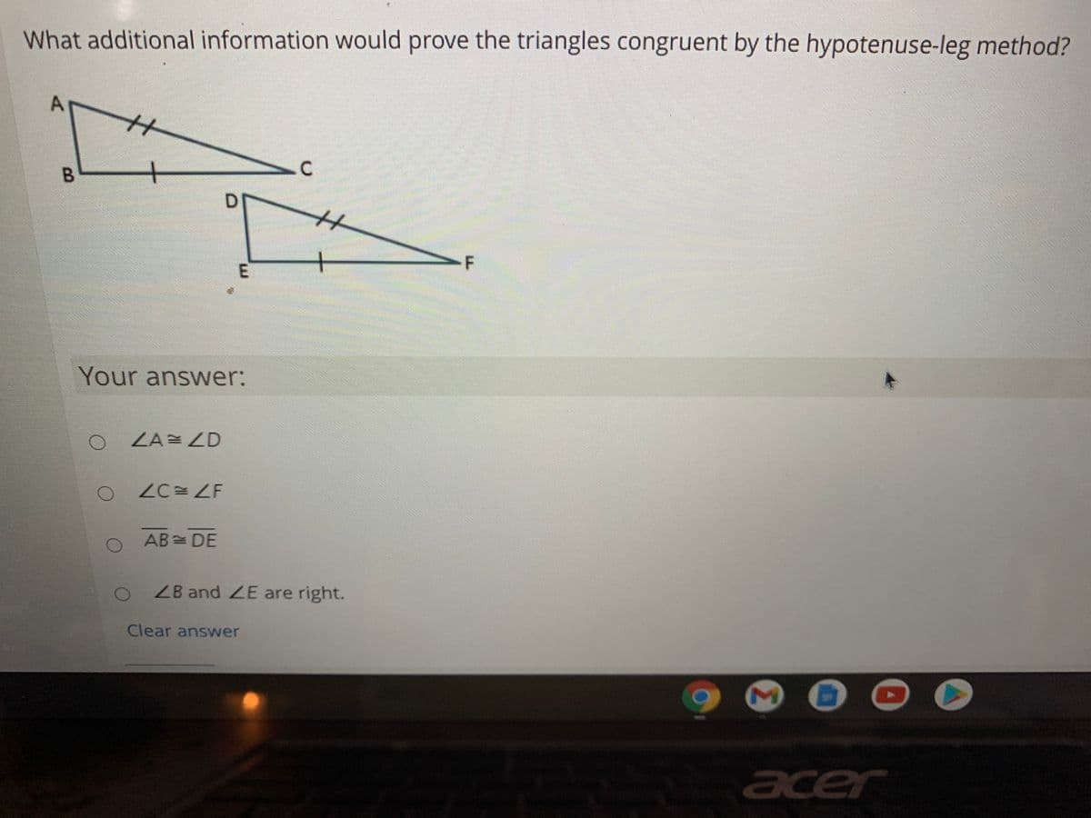 What additional information would prove the triangles congruent by the hypotenuse-leg method?
C
DI
-F
Your answer:
ZA= ZD
ZC ZF
AB= DE
ZB and ZE are right.
Clear answer
acer
E.
A,
