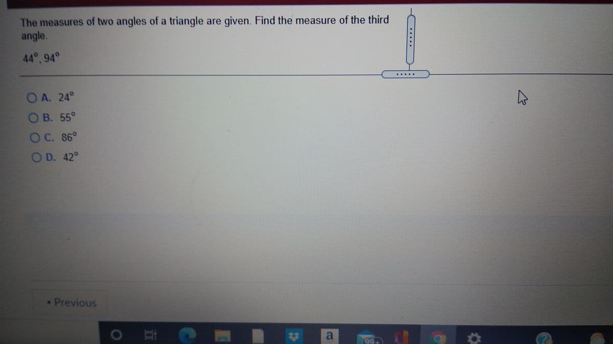 The measures of two angles of a triangle are given. Find the measure of the third
angle.
44°, 94°
.....
OA. 24°
OB. 55°
OC. 86°
OD. 42°
Previous
23
99+
....
