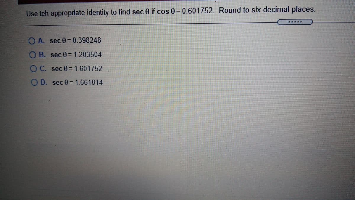 Use teh appropriate identity to find sec 0 if cos 0=0.601752. Round to six decimal places.
O A. sec 0=0.398248
O B. sec 0=1.203504
O C. sec 0= 1.601752
O D. sec 0= 1.661814
