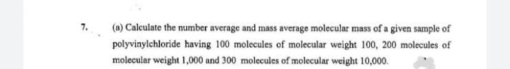 7.
(a) Calculate the number average and mass average molecular mass of a given sample of
polyvinylchloride having 100 molecules of molecular weight 100, 200 molecules of
molecular weight 1,000 and 300 molecules of molecular weight 10,000.
