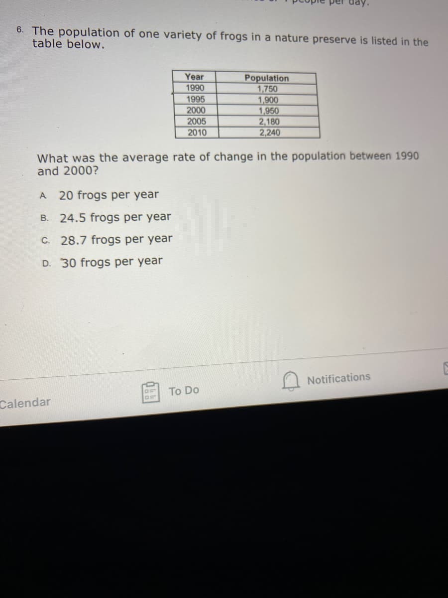 6. The population of one variety of frogs in a nature preserve is listed in the
table below.
IT
Year
Population
1,750
1,900
1,950
2,180
2,240
1990
1995
2000
2005
2010
What was the average rate of change in the population between 1990
and 2000?
A
20 frogs per year
B. 24.5 frogs per year
C. 28.7 frogs per year
D. 30 frogs per year
Notifications
To Do
Calendar
