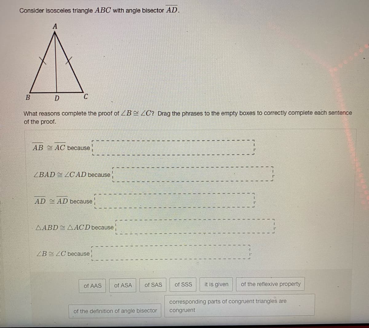 Consider isosceles triangle ABC with angle bisector AD.
D
C
What reasons complete the proof of ZB ZC? Drag the phrases to the empty boxes to correctly complete each sentence
of the proof.
AB AC because
ZBAD LCAD because
AD AD because
AABD A ACD because
ZB LC because
of AAS
of ASA
of SAS
of SSS
it is given
of the reflexive property
corresponding parts of congruent triangles are
of the definition of angle bisector
congruent
