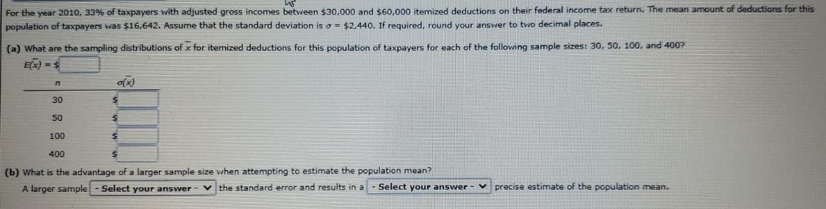 For the year 2010, 33% of taxpayers with adjusted gross incomes between $30,000 and $60.000 itemized deductions on their federal income tax return. The mean amount of deductions for this
population of taxpayers was $16,642. Assume that the standard deviation is o = $2,440. If required, round your answer to two decimal places.
(a) What are the sampling distributions of x for itemized deductions for this population of taxpayers for each of the following sample sizes: 30, 50, 100, and 400?
E(x) =S
30
50
100
400
(b) What is the advantage of a larger sample size when attempting to estimate the population mean?
A larger sample- Select your answer-
v the standard error and results in a - Select your answer - v
precise estimate of the population mean.
