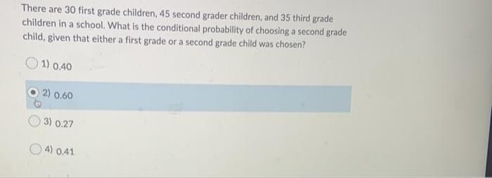 There are 30 first grade children, 45 second grader children, and 35 third grade
children in a school. What is the conditional probability of choosing a second grade
child, given that either a first grade or a second grade child was chosen?
1) 0.40
2) 0.60
3) 0.27
4) 0.41
