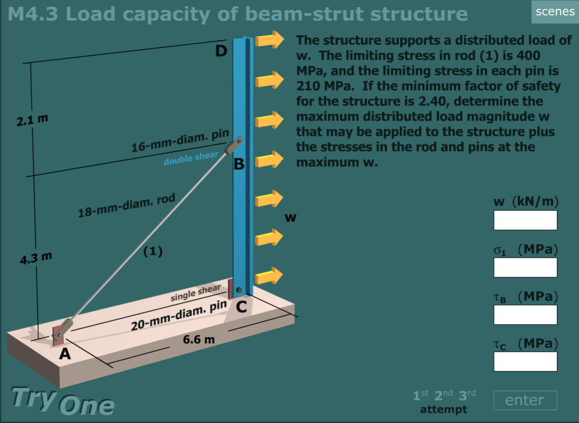 The structure supports a distributed load of
w. The limiting stress in rod (1) is 400
MPa, and the limiting stress in each pin is
210 MPa. If the minimum factor of safety
for the structure is 2.40, determine the
maximum distributed load magnitude w
that may be applied to the structure plus
the stresses in the rod and pins at the
maximum w.
2.1 m
16-mm-diam. pin
double shear
18-mm-diam. rod
w (kN/m)
4.3 m
(1)
01 (MPa)
single shear
20-mm-diam. pin
6.6 m
Тв (MPa)
A
Ic (MPa)
