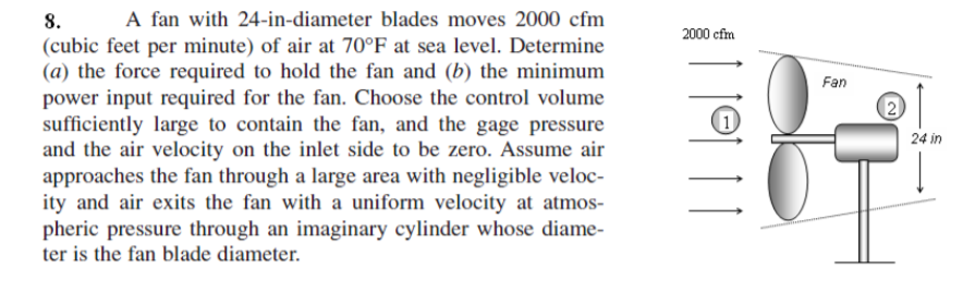 A fan with 24-in-diameter blades moves 2000 cfm
8.
(cubic feet per minute) of air at 70°F at sea level. Determine
(a) the force required to hold the fan and (b) the minimum
power input required for the fan. Choose the control volume
sufficiently large to contain the fan, and the gage pressure
and the air velocity on the inlet side to be zero. Assume air
approaches the fan through a large area with negligible veloc-
ity and air exits the fan with a uniform velocity at atmos-
pheric pressure through an imaginary cylinder whose diame-
ter is the fan blade diameter.
2000 cfm
Fan
24 in
