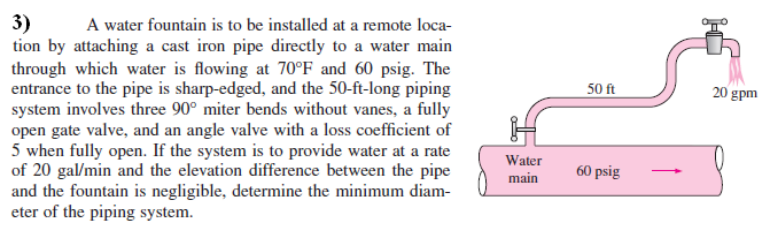 A water fountain is to be installed at a remote loca-
3)
tion by attaching a cast iron pipe directly to a water main
through which water is flowing at 70°F_and 60 psig. The
entrance to the pipe is sharp-edged, and the 50-ft-long piping
system involves three 90° miter bends without vanes, a fully
open gate valve, and an angle valve with a loss coefficient of
5 when fully open. If the system is to provide water at a rate
of 20 gal/min and the elevation difference between the pipe
and the fountain is negligible, determine the minimum diam-
eter of the piping system.
50 ft
20 gpm
Water
60 psig
main
