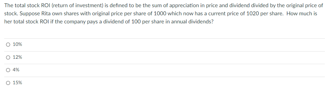 The total stock ROI (return of investment) is defined to be the sum of appreciation in price and dividend divided by the original price of
stock. Suppose Rita own shares with original price per share of 1000 which now has a current price of 1020 per share. How much is
her total stock ROI if the company pays a dividend of 100 per share in annual dividends?
O 10%
ο ο ο ο
O 12%
O 4%
O 15%