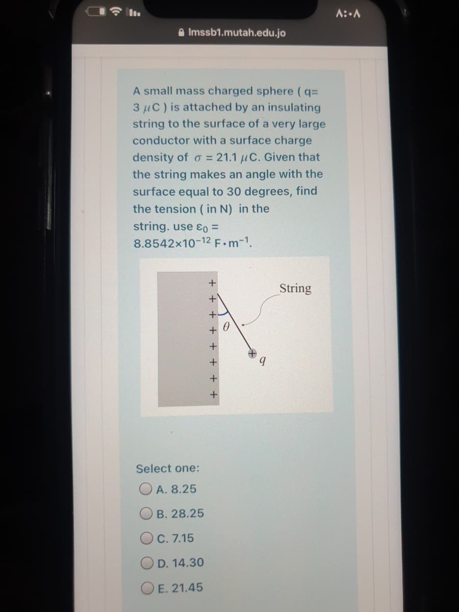 I I.
A::A
A Imssb1.mutah.edu.jo
A small mass charged sphere (q=
3 µC) is attached by an insulating
string to the surface of a very large
conductor with a surface charge
density of o = 21.1 µC. Given that
the string makes an angle with the
surface equal to 30 degrees, find
the tension ( in N) in the
string. use ɛo =
8.8542x10-12 F.m-1.
String
Select one:
O A. 8.25
O B. 28.25
OC. 7.15
D. 14.30
E. 21.45
+ + + + + +
