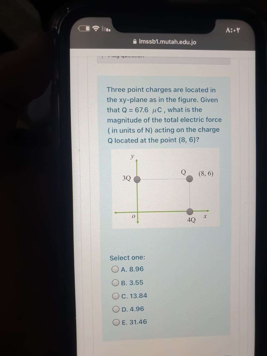 e Imssb1.mutah.edu.jo
Three point charges are located in
the xy-plane as in the figure. Given
that Q = 67.6 µC, what is the
magnitude of the total electric force
(in units of N) acting on the charge
Q located at the point (8, 6)?
y
(8, 6)
3Q
4Q
Select one:
O A. 8.96
В. 3.55
OC. 13.84
O D. 4.96
O E. 31.46
