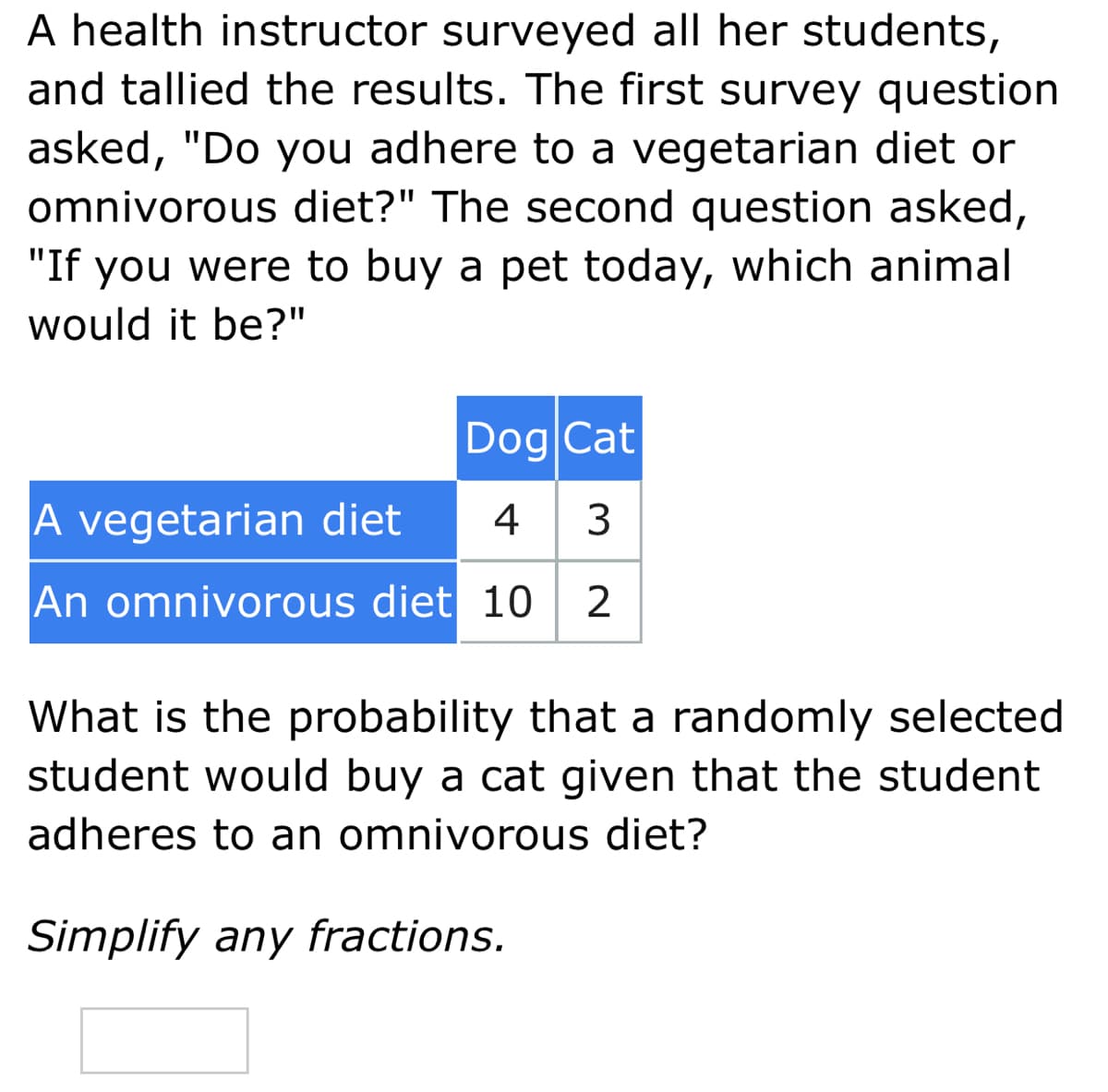 A health instructor surveyed all her students,
and tallied the results. The first survey question
asked, "Do you adhere to a vegetarian diet or
omnivorous diet?" The second question asked,
"If you were to buy a pet today, which animal
would it be?"
Dog Cat
A vegetarian diet
4 3
An omnivorous diet 10 2
What is the probability that a randomly selected
student would buy a cat given that the student
adheres to an omnivorous diet?
Simplify any fractions.
