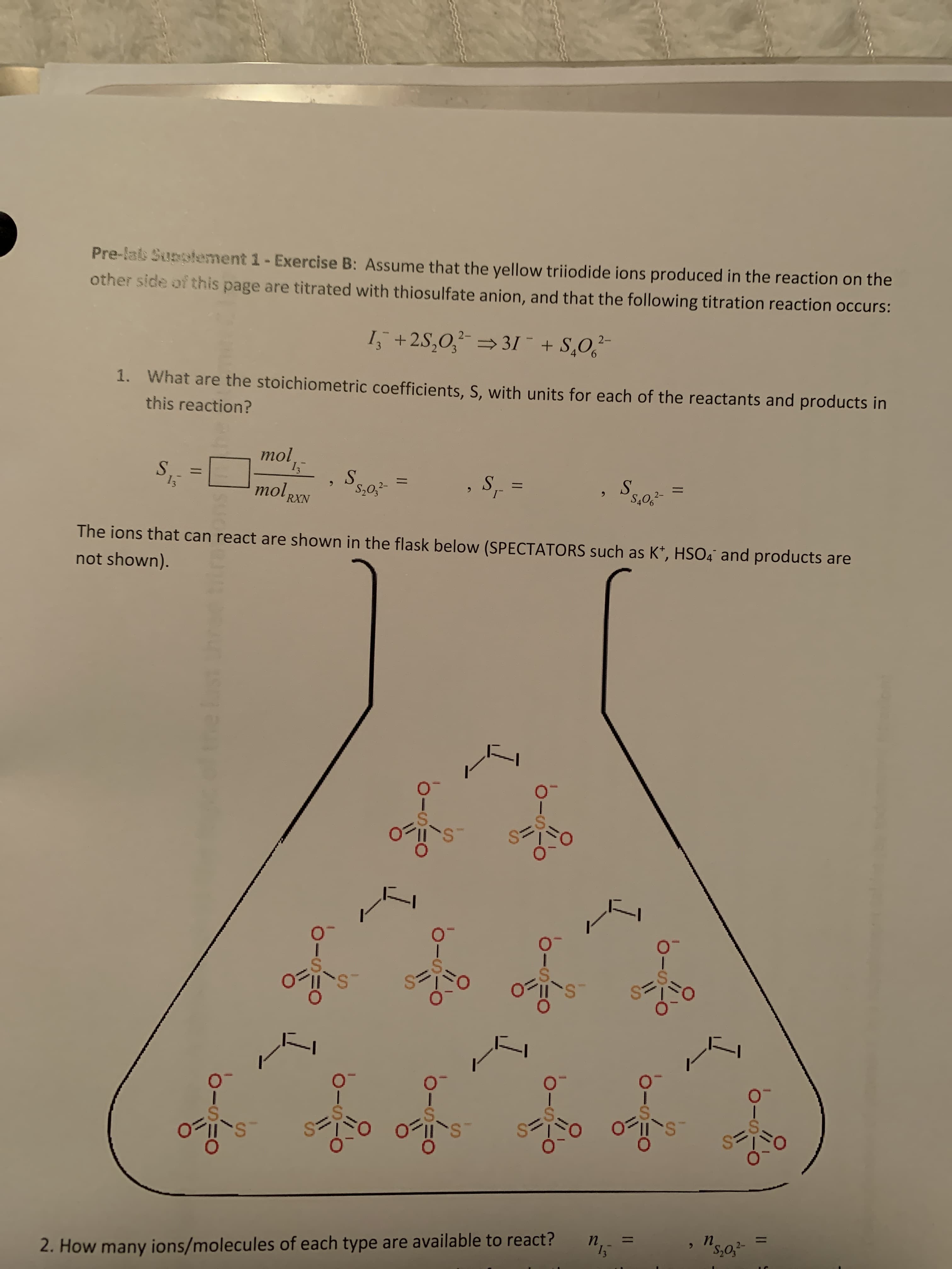 Pre-lals Supplement 1- Exercise B: Assume that the yellow triiodide ions produced in the reaction on the
other side of this page are titrated with thiosulfate anion, and that the following titration reaction occurs:
I, +2S,0, 31¯ + S,O,-
1. What are the stoichiometric coefficients, S, with units for each of the reactants and products in
9.
this reaction?
mol 15
S.
%3D
13
S.
S,0,2-
mol RXN
6.
S.
%3D
S.
S40,2-
6.
The ions that can react are shown in the flask below (SPECTATORS such as K*, HSO4° and products are
not shown).
wwww
wwwwr
%3D
%3=
2. How many ions/molecules of each type are available to react?
п.
п.
wwwwwe
%24
