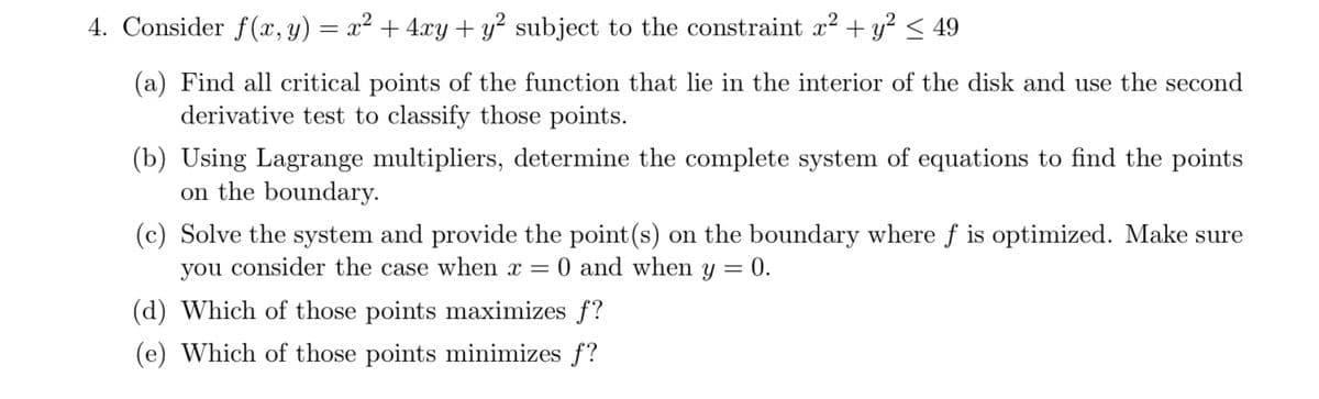 4. Consider f(x, y) = x² + 4xy + y² subject to the constraint x2 + y? < 49
(a) Find all critical points of the function that lie in the interior of the disk and use the second
derivative test to classify those points.
(b) Using Lagrange multipliers, determine the complete system of equations to find the points
on the boundary.
(c) Solve the system and provide the point(s) on the boundary where f is optimized. Make sure
you consider the case when x = 0 and when y = 0.
(d) Which of those points maximizes f?
(e) Which of those points minimizes f?

