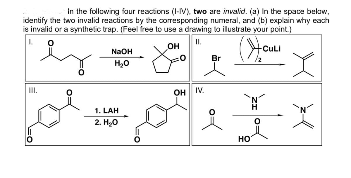 in the following four reactions (I-IV), two are invalid. (a) In the space below,
identify the two invalid reactions by the corresponding numeral, and (b) explain why each
is invalid or a synthetic trap. (Feel free to use a drawing to illustrate your point.)
大
I.
II.
CuLi
NaOH
Br
2
H20
II.
OH | IV.
`N
H
1. LAH
`N
2. H20
HO

