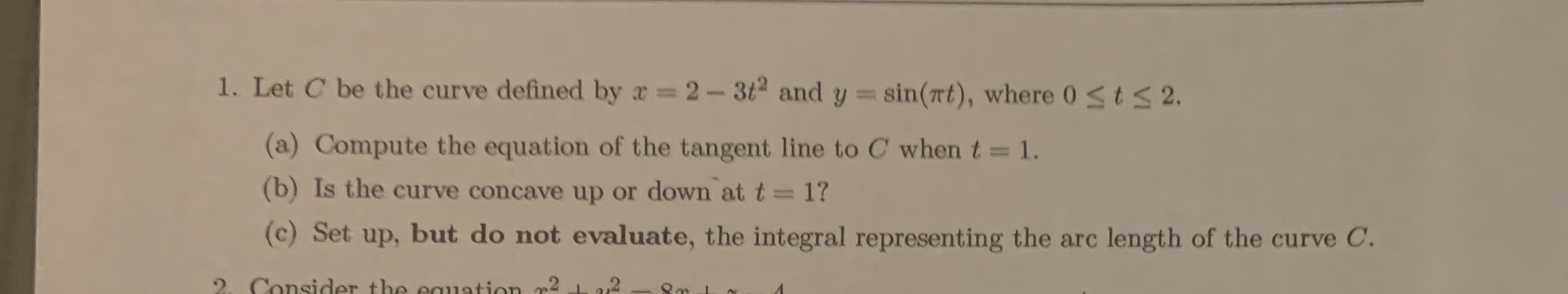 1. Let C be the curve defined by a 2- 3t2 and y= sin(at), where 0stS2.
%3D
(a) Compute the equation of the tangent line to C when t = 1.
%3D
(b) Is the curve concave up or down at t= 1?
(c) Set up, but do not evaluate, the integral representing the arc length of the curve C.
