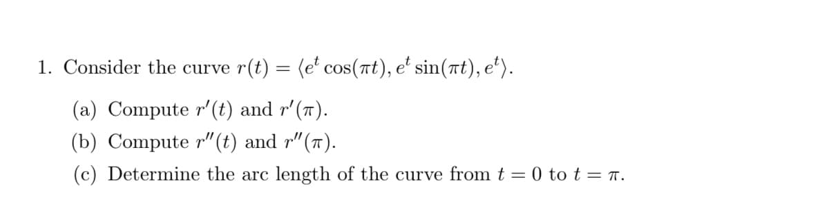 1. Consider the curve r(t) = (e' cos(nt), e' sin(t), e').
(a) Compute r'(t) and r'(T).
(b) Compute r"(t) and r"(").
(c) Determine the arc length of the curve from t = 0 to t = r.
