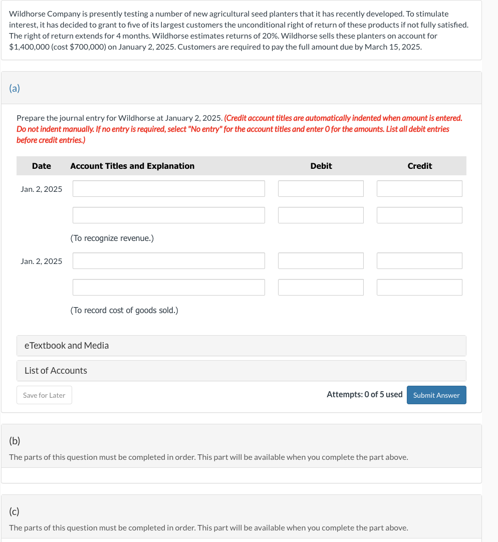 Wildhorse Company is presently testing a number of new agricultural seed planters that it has recently developed. To stimulate
interest, it has decided to grant to five of its largest customers the unconditional right of return of these products if not fully satisfied.
The right of return extends for 4 months. Wildhorse estimates returns of 20%. Wildhorse sells these planters on account for
$1,400,000 (cost $700,000) on January 2, 2025. Customers are required to pay the full amount due by March 15, 2025.
(a)
Prepare the journal entry for Wildhorse at January 2, 2025. (Credit account titles are automatically indented when amount is entered.
Do not indent manually. If no entry is required, select "No entry" for the account titles and enter O for the amounts. List all debit entries
before credit entries.)
Date Account Titles and Explanation
Jan. 2, 2025
Jan. 2, 2025
(To recognize revenue.)
(To record cost of goods sold.)
eTextbook and Media
Save for Later
List of Accounts
Debit
Attempts: 0 of 5 used
Credit
(b)
The parts of this question must be completed in order. This part will be available when you complete the part above.
(c)
The parts of this question must be completed in order. This part will be available when you complete the part above.
Submit Answer