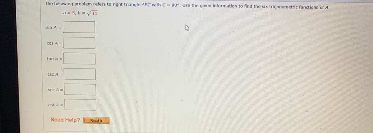 The following problem refers to right triangle ABC with C = 90°. Use the given information to find the six trigonometric functions of A.
a = 5, b = V11
sin A =
cos A =
tan A =
csc A =
sec A =
cot A =
Need Help?
Read It
