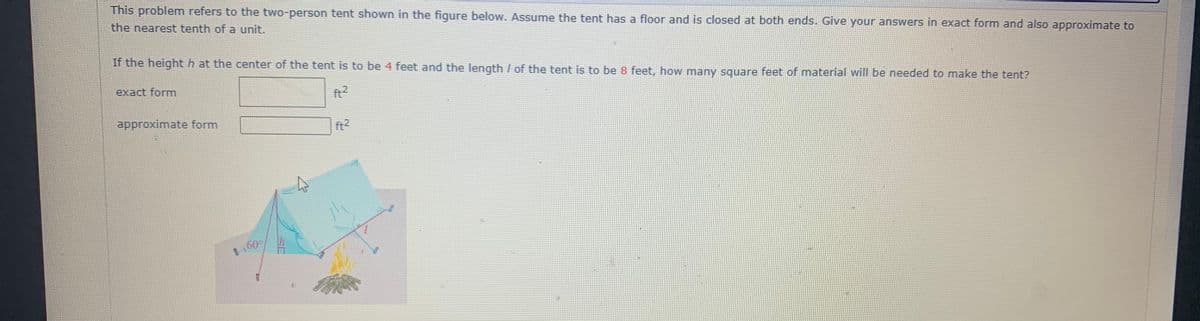 This problem refers to the two-person tent shown in the figure below. Assume the tent has a floor and is closed at both ends. Give your answers in exact form and also approximate to
the nearest tenth of a unit.
If the height h at the center of the tent is to be 4 feet and the length / of the tent is to be 8 feet, how many square feet of material will be needed to make the tent?
exact form
ft?
approximate form
ft2
160
