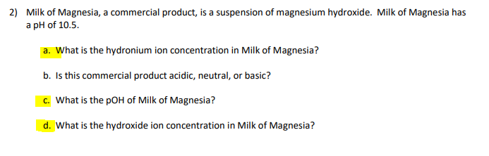 2) Milk of Magnesia, a commercial product, is a suspension of magnesium hydroxide. Milk of Magnesia has
a pH of 10.5.
a. What is the hydronium ion concentration in Milk of Magnesia?
b. Is this commercial product acidic, neutral, or basic?
c. What is the pOH of Milk of Magnesia?
d. What is the hydroxide ion concentration in Milk of Magnesia?
