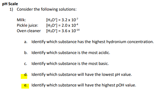 pH Scale
1) Consider the following solutions:
[H;O*) = 3.2 x 107
[H;O') = 2.0 x 104
Oven cleaner [H30*] = 3.6 x 1014
Milk:
Pickle juice:
a. Identify which substance has the highest hydronium concentration.
b. Identify which substance is the most acidic.
c. Identify which substance is the most basic.
d. Identify which substance will have the lowest pH value.
e. Identify which substance will have the highest pOH value.
