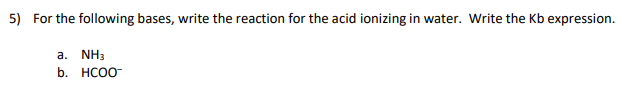5) For the following bases, write the reaction for the acid ionizing in water. Write the Kb expression.
a. NH3
b. НСОО
