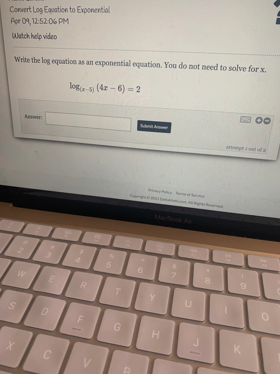 Convert Log Equation to Exponential
Apr 09, 12:52:06 PM
Watch help video
Write the log equation as an exponential equation. You do not need to solve for X.
log (2-5) (4x – 6) = 2
Submit Answer
Answer:
attempt 1 out of 2
Privacy Policy Terms of Service
Copyright © 2021 DeltaMath.com. All Rights Reserved.
MacBook Air.
888
E4
F3
F6
F6
F7
FB
F9
%23
24
&
3
4
6.
8.
W
R
H
K
V
